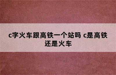 c字火车跟高铁一个站吗 c是高铁还是火车